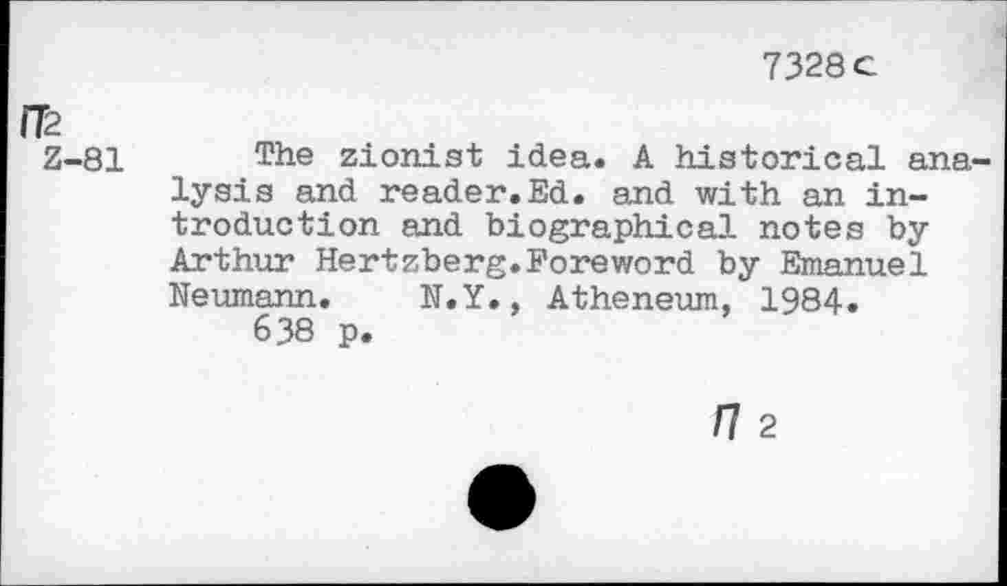 ﻿7328 c
IT2
Z-81 The Zionist idea. A historical analysis and reader.Ed. and with an introduction and biographical notes by Arthur Hertzberg.Foreword by Emanuel Neumann. N.Y., Atheneum, 1984.
638 p.
n 2